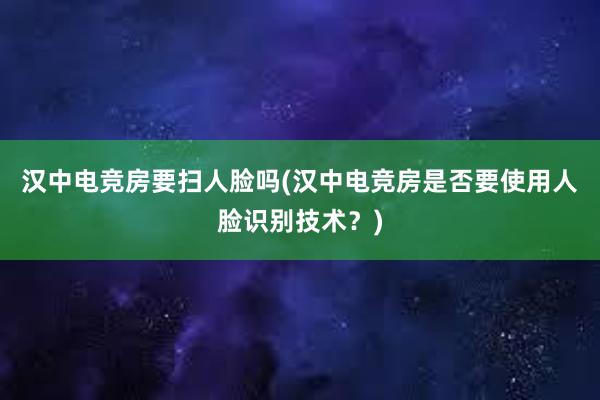 汉中电竞房要扫人脸吗(汉中电竞房是否要使用人脸识别技术？)