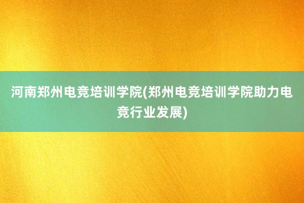 河南郑州电竞培训学院(郑州电竞培训学院助力电竞行业发展)