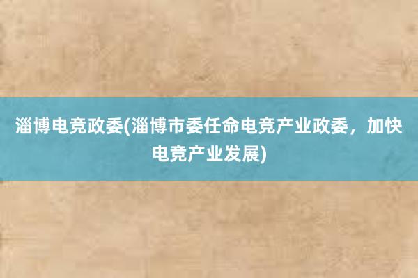 淄博电竞政委(淄博市委任命电竞产业政委，加快电竞产业发展)