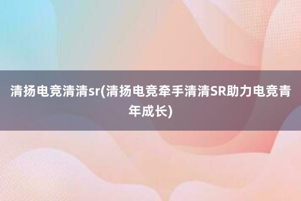 清扬电竞清清sr(清扬电竞牵手清清SR助力电竞青年成长)