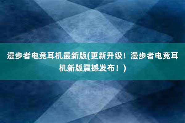 漫步者电竞耳机最新版(更新升级！漫步者电竞耳机新版震撼发布！)