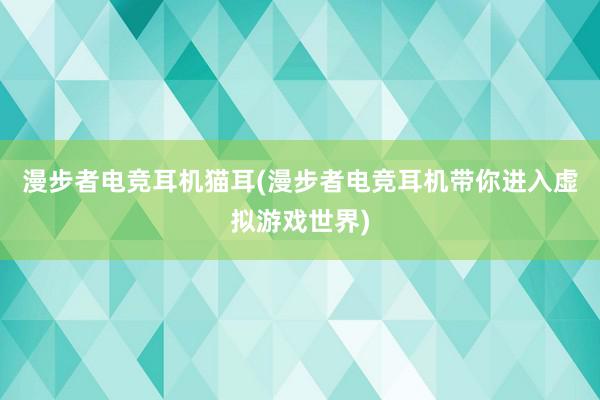 漫步者电竞耳机猫耳(漫步者电竞耳机带你进入虚拟游戏世界)