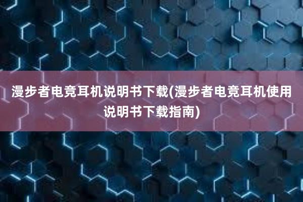 漫步者电竞耳机说明书下载(漫步者电竞耳机使用说明书下载指南)