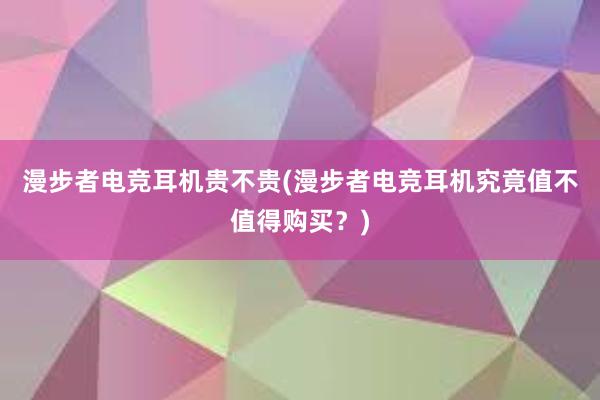 漫步者电竞耳机贵不贵(漫步者电竞耳机究竟值不值得购买？)