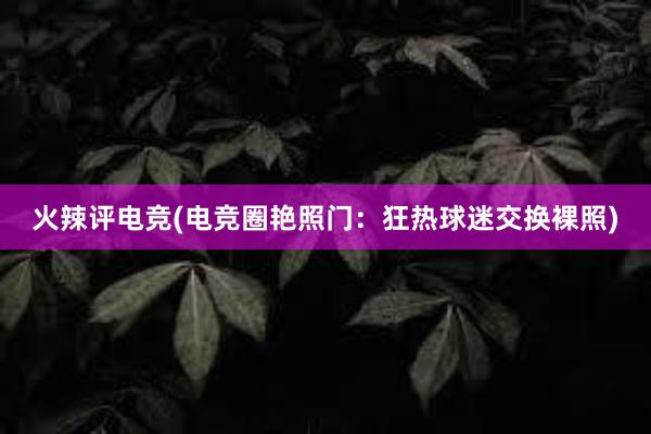 火辣评电竞(电竞圈艳照门：狂热球迷交换裸照)