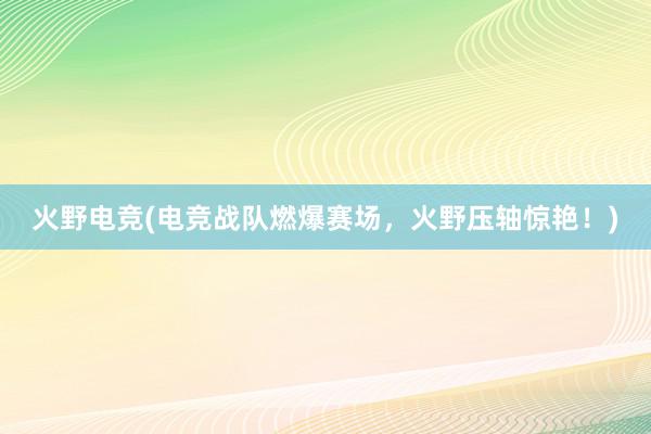 火野电竞(电竞战队燃爆赛场，火野压轴惊艳！)