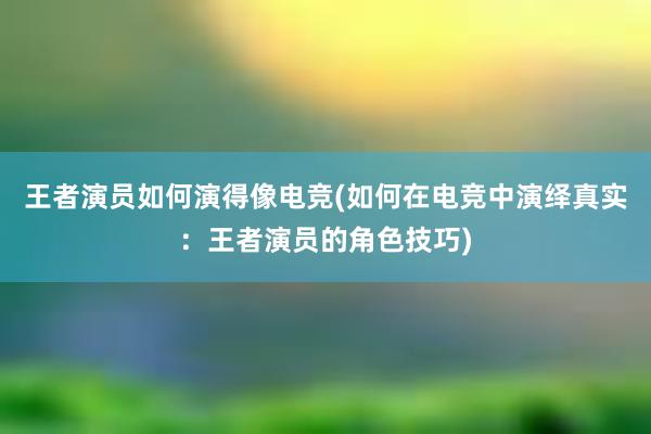 王者演员如何演得像电竞(如何在电竞中演绎真实：王者演员的角色技巧)