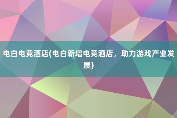 电白电竞酒店(电白新增电竞酒店，助力游戏产业发展)