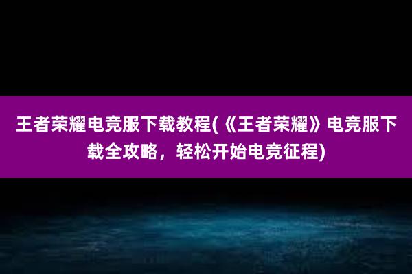 王者荣耀电竞服下载教程(《王者荣耀》电竞服下载全攻略，轻松开始电竞征程)