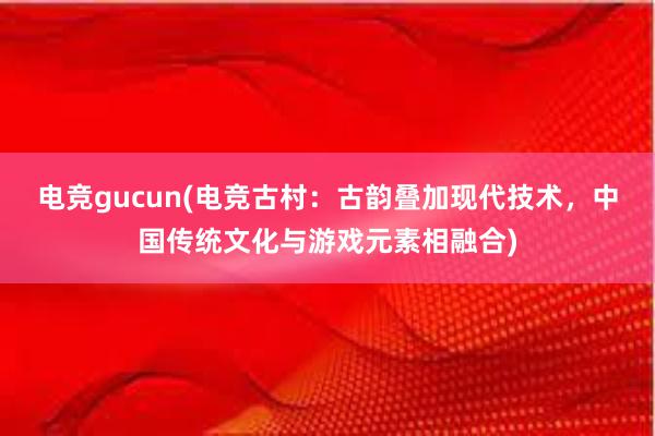 电竞gucun(电竞古村：古韵叠加现代技术，中国传统文化与游戏元素相融合)