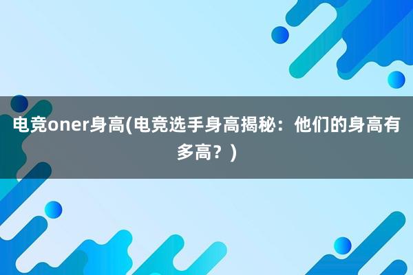 电竞oner身高(电竞选手身高揭秘：他们的身高有多高？)