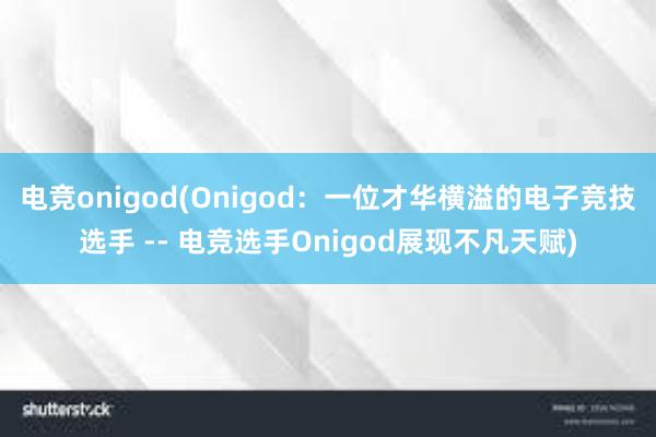 电竞onigod(Onigod：一位才华横溢的电子竞技选手 -- 电竞选手Onigod展现不凡天赋)