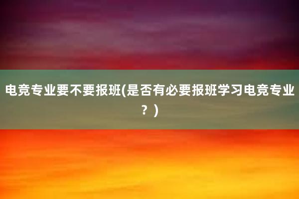 电竞专业要不要报班(是否有必要报班学习电竞专业？)