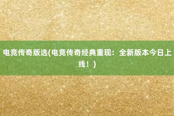 电竞传奇版选(电竞传奇经典重现：全新版本今日上线！)