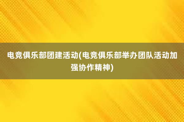 电竞俱乐部团建活动(电竞俱乐部举办团队活动加强协作精神)