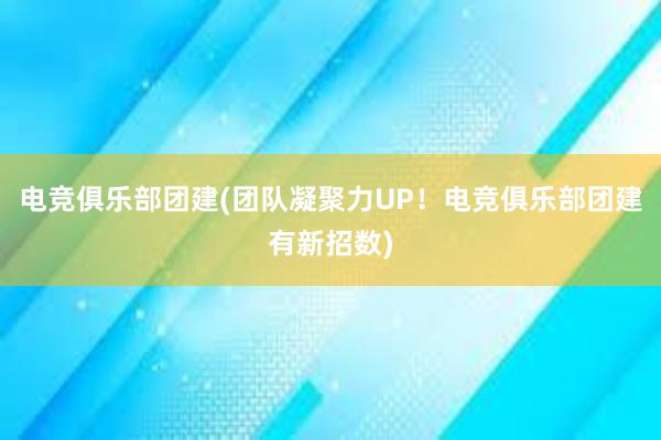 电竞俱乐部团建(团队凝聚力UP！电竞俱乐部团建有新招数)