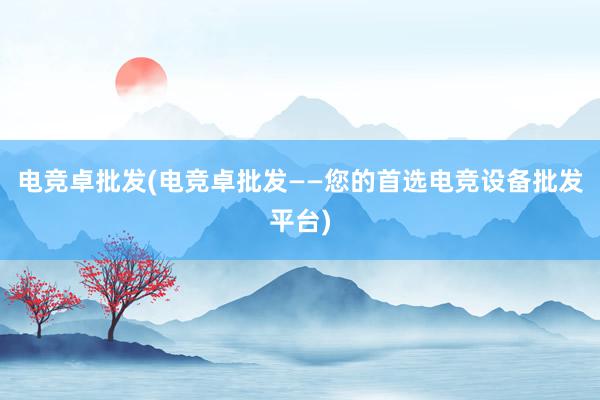 电竞卓批发(电竞卓批发——您的首选电竞设备批发平台)