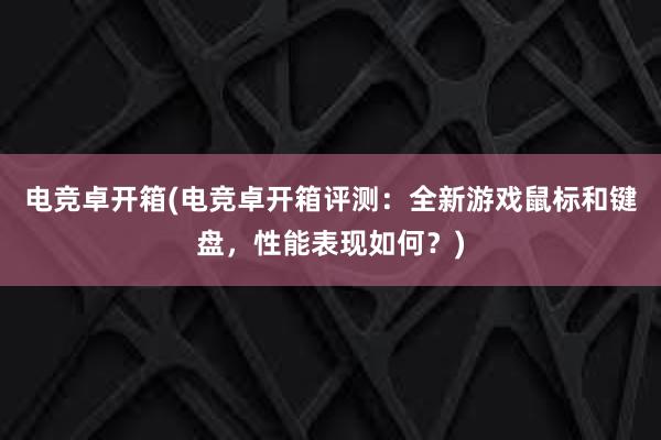 电竞卓开箱(电竞卓开箱评测：全新游戏鼠标和键盘，性能表现如何？)