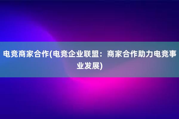 电竞商家合作(电竞企业联盟：商家合作助力电竞事业发展)