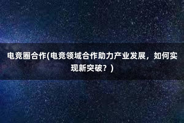 电竞圈合作(电竞领域合作助力产业发展，如何实现新突破？)