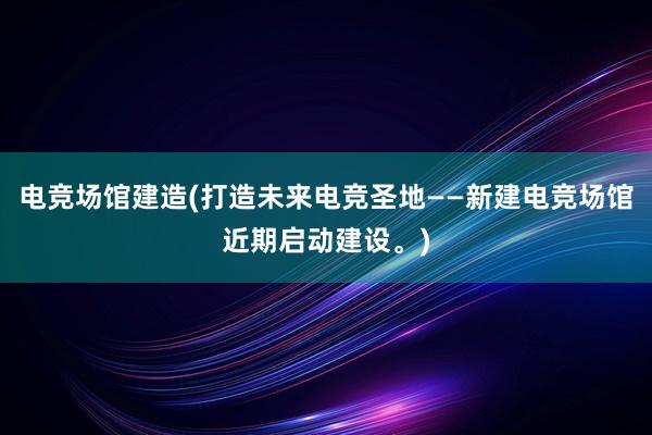 电竞场馆建造(打造未来电竞圣地——新建电竞场馆近期启动建设。)