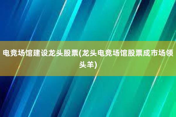 电竞场馆建设龙头股票(龙头电竞场馆股票成市场领头羊)