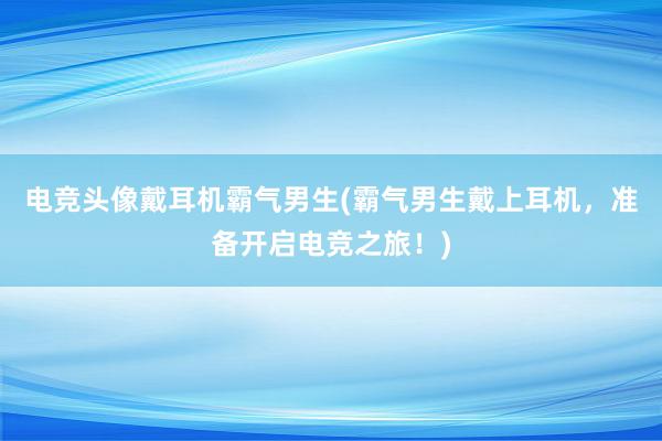 电竞头像戴耳机霸气男生(霸气男生戴上耳机，准备开启电竞之旅！)