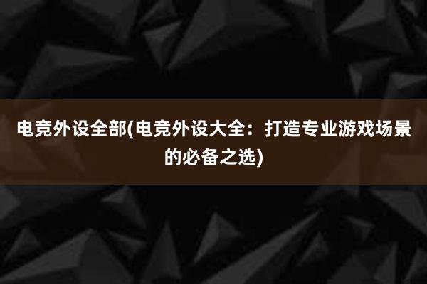 电竞外设全部(电竞外设大全：打造专业游戏场景的必备之选)