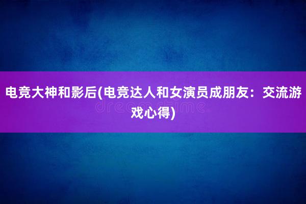 电竞大神和影后(电竞达人和女演员成朋友：交流游戏心得)