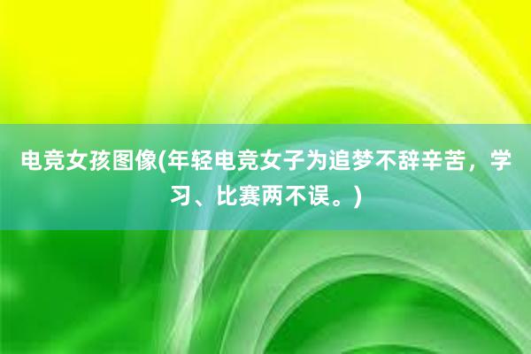 电竞女孩图像(年轻电竞女子为追梦不辞辛苦，学习、比赛两不误。)