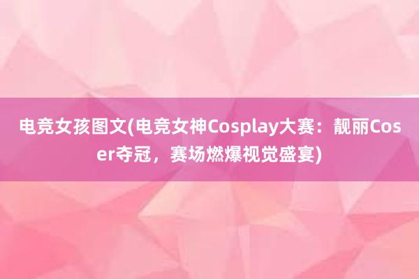 电竞女孩图文(电竞女神Cosplay大赛：靓丽Coser夺冠，赛场燃爆视觉盛宴)