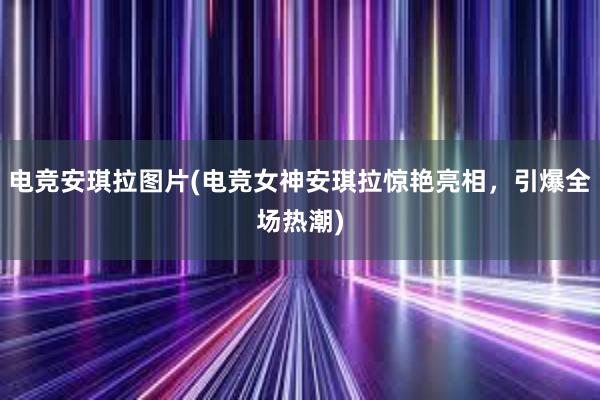 电竞安琪拉图片(电竞女神安琪拉惊艳亮相，引爆全场热潮)