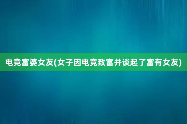 电竞富婆女友(女子因电竞致富并谈起了富有女友)