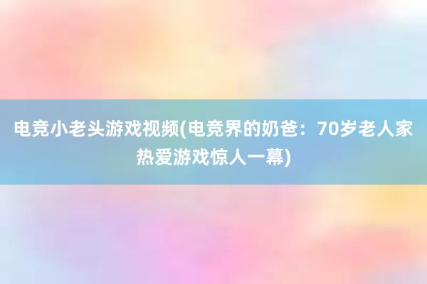 电竞小老头游戏视频(电竞界的奶爸：70岁老人家热爱游戏惊人一幕)