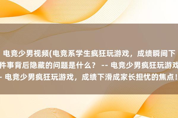 电竞少男视频(电竞系学生疯狂玩游戏，成绩瞬间下滑，引发家长担忧，这件事背后隐藏的问题是什么？ -- 电竞少男疯狂玩游戏，成绩下滑成家长担忧的焦点！)