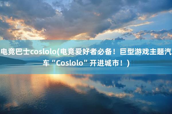 电竞巴士coslolo(电竞爱好者必备！巨型游戏主题汽车“Coslolo”开进城市！)