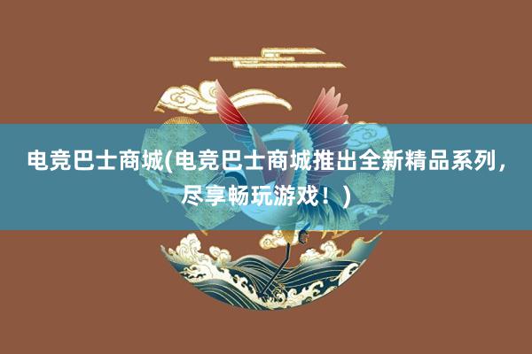 电竞巴士商城(电竞巴士商城推出全新精品系列，尽享畅玩游戏！)