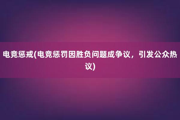 电竞惩戒(电竞惩罚因胜负问题成争议，引发公众热议)