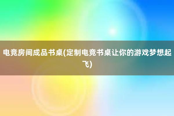 电竞房间成品书桌(定制电竞书桌让你的游戏梦想起飞)