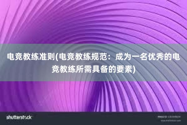 电竞教练准则(电竞教练规范：成为一名优秀的电竞教练所需具备的要素)