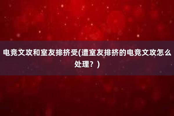 电竞文攻和室友排挤受(遭室友排挤的电竞文攻怎么处理？)