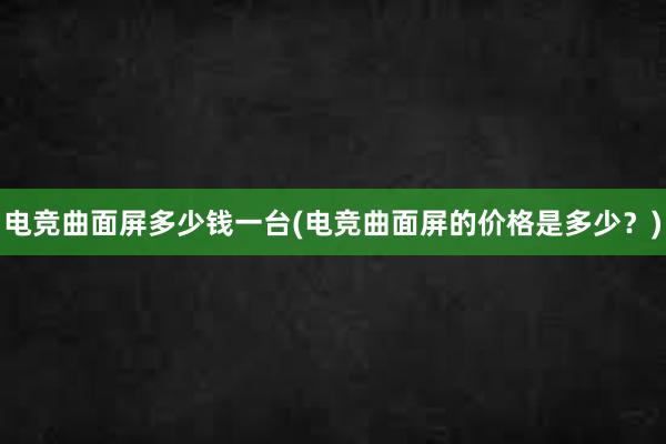 电竞曲面屏多少钱一台(电竞曲面屏的价格是多少？)