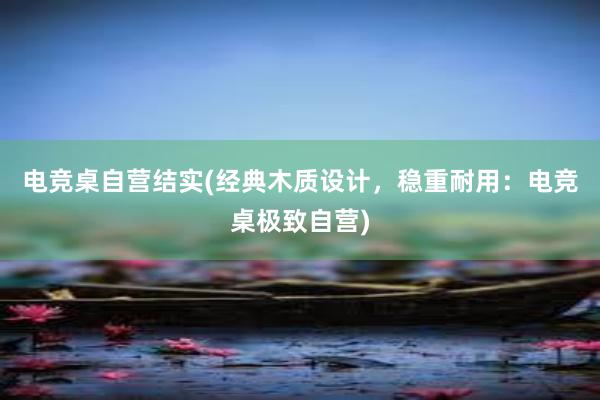 电竞桌自营结实(经典木质设计，稳重耐用：电竞桌极致自营)