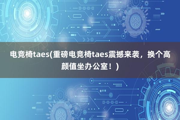 电竞椅taes(重磅电竞椅taes震撼来袭，换个高颜值坐办公室！)