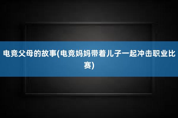 电竞父母的故事(电竞妈妈带着儿子一起冲击职业比赛)