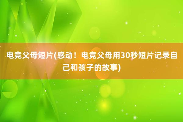 电竞父母短片(感动！电竞父母用30秒短片记录自己和孩子的故事)