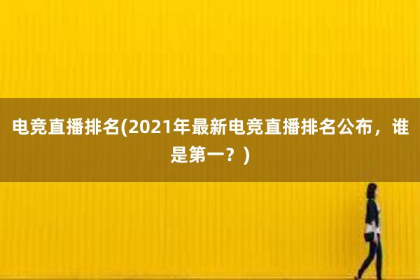 电竞直播排名(2021年最新电竞直播排名公布，谁是第一？)