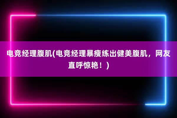 电竞经理腹肌(电竞经理暴瘦练出健美腹肌，网友直呼惊艳！)