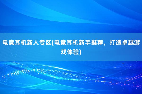 电竞耳机新人专区(电竞耳机新手推荐，打造卓越游戏体验)