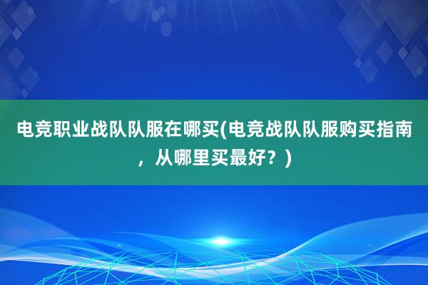 电竞职业战队队服在哪买(电竞战队队服购买指南，从哪里买最好？)